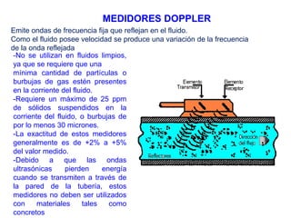 MEDIDORES DOPPLER
Emite ondas de frecuencia fija que reflejan en el fluido.
Como el fluido posee velocidad se produce una variación de la frecuencia
de la onda reflejada
-No se utilizan en fluidos limpios,
ya que se requiere que una
mínima cantidad de partículas o
burbujas de gas estén presentes
en la corriente del fluido.
-Requiere un máximo de 25 ppm
de sólidos suspendidos en la
corriente del fluido, o burbujas de
por lo menos 30 micrones.
-La exactitud de estos medidores
generalmente es de +2% a +5%
del valor medido.
-Debido a que las ondas
ultrasónicas pierden energía
cuando se transmiten a través de
la pared de la tubería, estos
medidores no deben ser utilizados
con materiales tales como
concretos
 