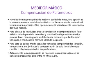 MEDIDOR MÁSICO
Compensación de Parámetros
• Hay dos formas principales de medir el caudal de masa, una opción es
la de compensar el caudal volumétrico con la variación de la densidad,
temperatura o presión. Otra opción es medir directamente la variación
del flujo másico.
• Para el caso de los fluidos que se consideran incomprensibles el flujo
másico solo depende la densidad y la variación de presiones en dos
puntos. En el caso de gases se debe tener presente que la densidad
varia por el medio de la formula ideal de los gases.
• Para esto se puede medir todas las variables comprometidas (presión,
temperatura, etc.) y hacer la compensación de solo la variable que
cambia o el cálculo de todos los parámetros.
• Actualmente la compensación se hace por microprocesadores y se
consigue precisiones que entre +/- 0.6 a 1.5%.
 
