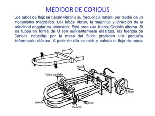 MEDIDOR DE CORIOLIS
Los tubos de flujo se hacen vibrar a su frecuencia natural por medio de un
mecanismo magnético. Los tubos vibran, la magnitud y dirección de la
velocidad angular es alternada. Esto crea una fuerza Coriolis alterna. Si
los tubos en forma de U son suficientemente elásticos, las fuerzas de
Coriolis inducidas por la masa del fluido producen una pequeña
deformación elástica. A partir de ella se mide y calcula el flujo de masa.
 
