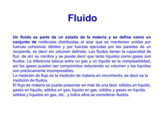 Un fluido es parte de un estado de la materia y se define como un
conjunto de moléculas distribuidas al azar que se mantienen unidas por
fuerzas cohesivas débiles y por fuerzas ejercidas por las paredes de un
recipiente, es decir sin volumen definido. Los fluidos tienen la capacidad de
fluir, de ahí su nombre y se puede decir que tanto líquidos como gases son
fluidos. La diferencia básica entre un gas y un líquido es la compresibilidad,
así los gases pueden ser comprimidos reduciendo su volumen y los líquidos
son prácticamente incompresibles.
La medición de flujo es la medición de materia en movimiento, es decir es la
medición de fluidos.
El flujo de materia se puede presentar en más de una fase: sólidos en líquido,
gases en líquido, sólidos en gas, líquido en gas, sólidos y gases en líquido,
sólidos y líquidos en gas, etc., y todos ellos se consideran fluidos.
Fluido
 