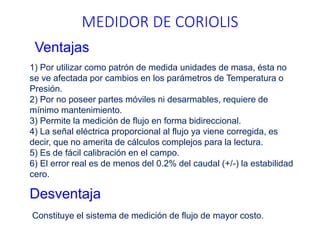 1) Por utilizar como patrón de medida unidades de masa, ésta no
se ve afectada por cambios en los parámetros de Temperatura o
Presión.
2) Por no poseer partes móviles ni desarmables, requiere de
mínimo mantenimiento.
3) Permite la medición de flujo en forma bidireccional.
4) La señal eléctrica proporcional al flujo ya viene corregida, es
decir, que no amerita de cálculos complejos para la lectura.
5) Es de fácil calibración en el campo.
6) El error real es de menos del 0.2% del caudal (+/-) la estabilidad
cero.
MEDIDOR DE CORIOLIS
Ventajas
Desventaja
Constituye el sistema de medición de flujo de mayor costo.
 