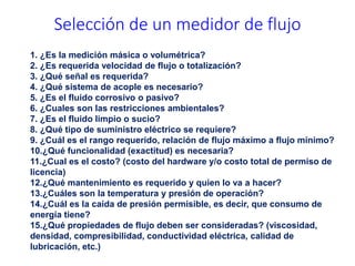 1. ¿Es la medición másica o volumétrica?
2. ¿Es requerida velocidad de flujo o totalización?
3. ¿Qué señal es requerida?
4. ¿Qué sistema de acople es necesario?
5. ¿Es el fluido corrosivo o pasivo?
6. ¿Cuales son las restricciones ambientales?
7. ¿Es el fluido limpio o sucio?
8. ¿Qué tipo de suministro eléctrico se requiere?
9. ¿Cuál es el rango requerido, relación de flujo máximo a flujo mínimo?
10.¿Qué funcionalidad (exactitud) es necesaria?
11.¿Cual es el costo? (costo del hardware y/o costo total de permiso de
licencia)
12.¿Qué mantenimiento es requerido y quien lo va a hacer?
13.¿Cuáles son la temperatura y presión de operación?
14.¿Cuál es la caída de presión permisible, es decir, que consumo de
energía tiene?
15.¿Qué propiedades de flujo deben ser consideradas? (viscosidad,
densidad, compresibilidad, conductividad eléctrica, calidad de
lubricación, etc.)
Selección de un medidor de flujo
 