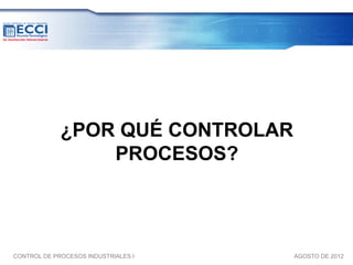 ¿POR QUÉ CONTROLAR
                 PROCESOS?



CONTROL DE PROCESOS INDUSTRIALES I   AGOSTO DE 2012
 