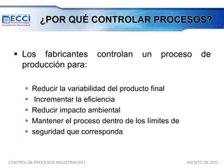 ¿POR QUÉ CONTROLAR PROCESOS?


   Los fabricantes                  controlan   un   proceso    de
    producción para:

          Reducir la variabilidad del producto final
           Incrementar la eficiencia
          Reducir impacto ambiental
          Mantener el proceso dentro de los límites de
          seguridad que corresponda


CONTROL DE PROCESOS INDUSTRIALES I                         AGOSTO DE 2012
 