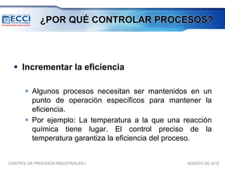 ¿POR QUÉ CONTROLAR PROCESOS?




   Incrementar la eficiencia

        Algunos procesos necesitan ser mantenidos en un
         punto de operación específicos para mantener la
         eficiencia.
        Por ejemplo: La temperatura a la que una reacción
         química tiene lugar. El control preciso de la
         temperatura garantiza la eficiencia del proceso.


CONTROL DE PROCESOS INDUSTRIALES I                 AGOSTO DE 2012
 