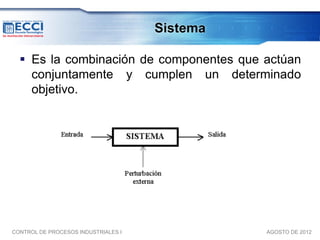 Sistema

   Es la combinación de componentes que actúan
    conjuntamente y cumplen un determinado
    objetivo.




CONTROL DE PROCESOS INDUSTRIALES I             AGOSTO DE 2012
 