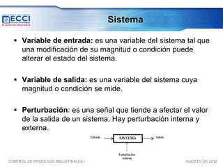 Sistema

   Variable de entrada: es una variable del sistema tal que
    una modificación de su magnitud o condición puede
    alterar el estado del sistema.

   Variable de salida: es una variable del sistema cuya
    magnitud o condición se mide.

   Perturbación: es una señal que tiende a afectar el valor
    de la salida de un sistema. Hay perturbación interna y
    externa.



CONTROL DE PROCESOS INDUSTRIALES I                   AGOSTO DE 2012
 