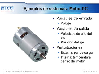 Ejemplos de sistemas: Motor DC

                                      Variables de entrada
                                        Voltaje
                                      Variables de salida
                                        Velocidad de giro del
                                         eje
                                        Posición del eje
                                      Perturbaciones
                                        Externa: par de carga
                                        Interna: temperatura
                                         dentro del motor

CONTROL DE PROCESOS INDUSTRIALES I                      AGOSTO DE 2012
 