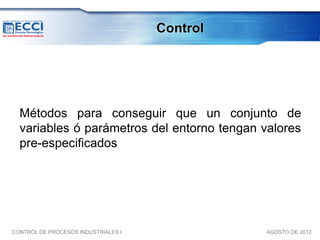 Control




  Métodos para conseguir que un conjunto de
  variables ó parámetros del entorno tengan valores
  pre-especificados




CONTROL DE PROCESOS INDUSTRIALES I             AGOSTO DE 2012
 