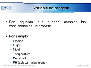 Variable de proceso


   Son aquellas que pueden                     cambiar    las
    condiciones de un proceso.

   Por ejemplo:
          Presión
          Flujo
          Nivel
          Temperatura
          Densidad
          PH (acidez – alcalinidad)
CONTROL DE PROCESOS INDUSTRIALES I                    AGOSTO DE 2012
 