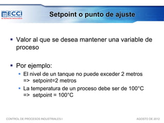 Setpoint o punto de ajuste


   Valor al que se desea mantener una variable de
    proceso

   Por ejemplo:
        El nivel de un tanque no puede exceder 2 metros
         => setpoint=2 metros
        La temperatura de un proceso debe ser de 100°C
         => setpoint = 100°C



CONTROL DE PROCESOS INDUSTRIALES I                     AGOSTO DE 2012
 