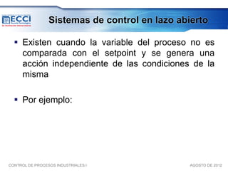 Sistemas de control en lazo abierto

   Existen cuando la variable del proceso no es
    comparada con el setpoint y se genera una
    acción independiente de las condiciones de la
    misma

   Por ejemplo:




CONTROL DE PROCESOS INDUSTRIALES I              AGOSTO DE 2012
 