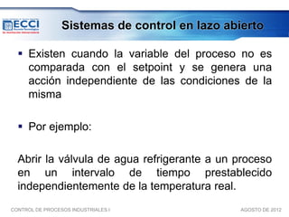 Sistemas de control en lazo abierto

   Existen cuando la variable del proceso no es
    comparada con el setpoint y se genera una
    acción independiente de las condiciones de la
    misma

   Por ejemplo:

  Abrir la válvula de agua refrigerante a un proceso
  en un intervalo de tiempo prestablecido
  independientemente de la temperatura real.
CONTROL DE PROCESOS INDUSTRIALES I              AGOSTO DE 2012
 