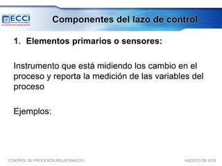 Componentes del lazo de control

  1. Elementos primarios o sensores:

  Instrumento que está midiendo los cambio en el
  proceso y reporta la medición de las variables del
  proceso

  Ejemplos:




CONTROL DE PROCESOS INDUSTRIALES I             AGOSTO DE 2012
 