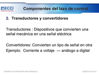 Componentes del lazo de control

  2. Transductores y convertidores

  Transductores : Dispositivos que convierten una
  señal mecánica en una señal eléctrica

  Convertidores: Convierten un tipo de señal en otra
  Ejemplo: Corriente a voltaje --- análogo a digital




CONTROL DE PROCESOS INDUSTRIALES I             AGOSTO DE 2012
 