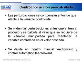 Control por acción pre-calculada

   Las perturbaciones se compensan antes de que
    afecte a la variable controlada.

   Se miden las perturbaciones antes que entren al
    proceso y se calcula el valor que se requiere de
    la variable manipulada para mantener la
    variable controlada en el valor deseado

   Se divide en: control manual feedforward y
    control automático feedforward
CONTROL DE PROCESOS INDUSTRIALES I              AGOSTO DE 2012
 
