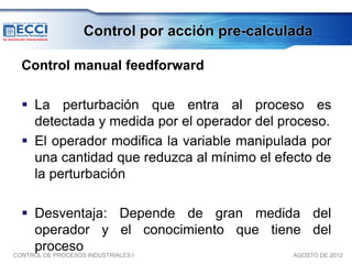 Control por acción pre-calculada

 Control manual feedforward

  La perturbación que entra al proceso es
   detectada y medida por el operador del proceso.
  El operador modifica la variable manipulada por
   una cantidad que reduzca al mínimo el efecto de
   la perturbación

   Desventaja: Depende de gran medida del
     operador y el conocimiento que tiene del
     proceso
CONTROL DE PROCESOS INDUSTRIALES I      AGOSTO DE 2012
 