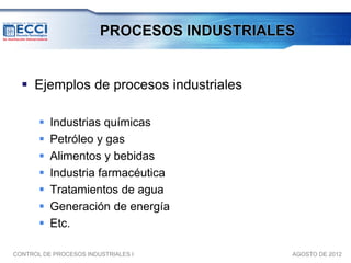 PROCESOS INDUSTRIALES


   Ejemplos de procesos industriales

          Industrias químicas
          Petróleo y gas
          Alimentos y bebidas
          Industria farmacéutica
          Tratamientos de agua
          Generación de energía
          Etc.

CONTROL DE PROCESOS INDUSTRIALES I          AGOSTO DE 2012
 