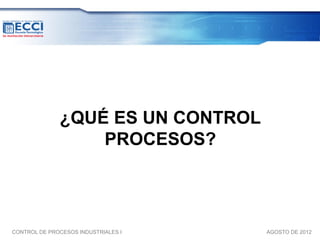 ¿QUÉ ES UN CONTROL
                  PROCESOS?



CONTROL DE PROCESOS INDUSTRIALES I   AGOSTO DE 2012
 