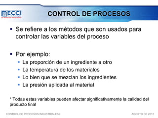 CONTROL DE PROCESOS

   Se refiere a los métodos que son usados para
    controlar las variables del proceso

   Por ejemplo:
          La proporción de un ingrediente a otro
          La temperatura de los materiales
          Lo bien que se mezclan los ingredientes
          La presión aplicada al material

  * Todas estas variables pueden afectar significativamente la calidad del
  producto final

CONTROL DE PROCESOS INDUSTRIALES I                               AGOSTO DE 2012
 