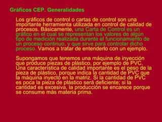 Gráficos CEP. Generalidades Los gráficos de control o cartas de control son una importante herramienta utilizada en control de calidad de procesos. Básicamente,  una Carta de Control es un gráfico en el cual se representan los valores de algún tipo de medición realizada durante el funcionamiento de un proceso continuo, y que sirve para controlar dicho proceso.  Vamos a tratar de entenderlo con un ejemplo. Supongamos que tenemos una máquina de inyección que produce piezas de plástico, por ejemplo de PVC. Una característica de calidad importante es el peso de la pieza de plástico, porque indica la cantidad de PVC que la máquina inyectó en la matriz. Si la cantidad de PVC es poca la pieza de plástico será deficiente; si la cantidad es excesiva, la producción se encarece porque se consume más materia prima.   