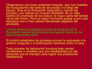 Observamos una línea quebrada irregular, que nos muestra las fluctuaciones del peso de las piezas a lo largo del tiempo. Esta es la fluctuación esperable y natural del proceso. Los valores se mueven alrededor de un valor central (El promedio de los datos), la mayor parte del tiempo cerca del mismo. Pero en algún momento puede ocurrir que aparezca uno o más valores demasiado alejados del promedio. ¿Cómo podemos distinguir si esto se produce por la fluctuación natural del proceso o porque el mismo ya no está funcionando bien? El control estadístico de procesos provee la respuesta a la anterior pregunta y a continuación veremos como lo hace. Todo proceso de fabricación funciona bajo ciertas condiciones o variables que son establecidas por las personas que lo manejan para lograr una producción satisfactoria.  