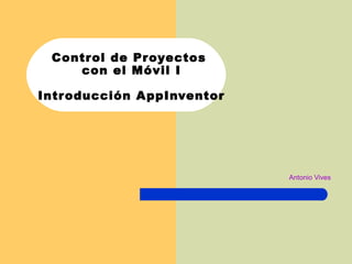 Control de Proyectos
con el Móvil I
Introducción AppInventor
Antonio Vives
 