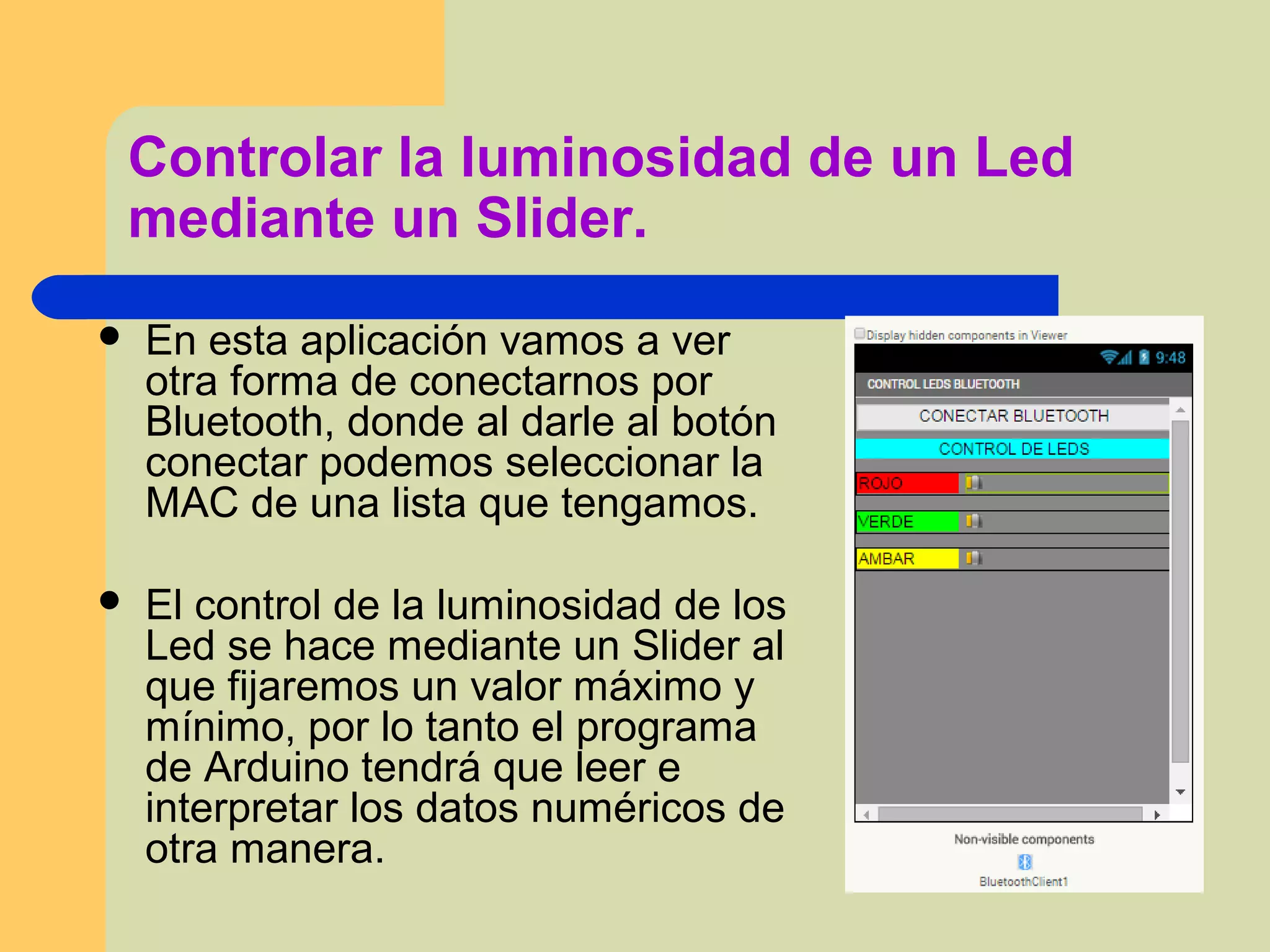 Controlar la luminosidad de un Led
mediante un Slider.
 En esta aplicación vamos a ver
otra forma de conectarnos por
Bluetooth, donde al darle al botón
conectar podemos seleccionar la
MAC de una lista que tengamos.
 El control de la luminosidad de los
Led se hace mediante un Slider al
que fijaremos un valor máximo y
mínimo, por lo tanto el programa
de Arduino tendrá que leer e
interpretar los datos numéricos de
otra manera.
 