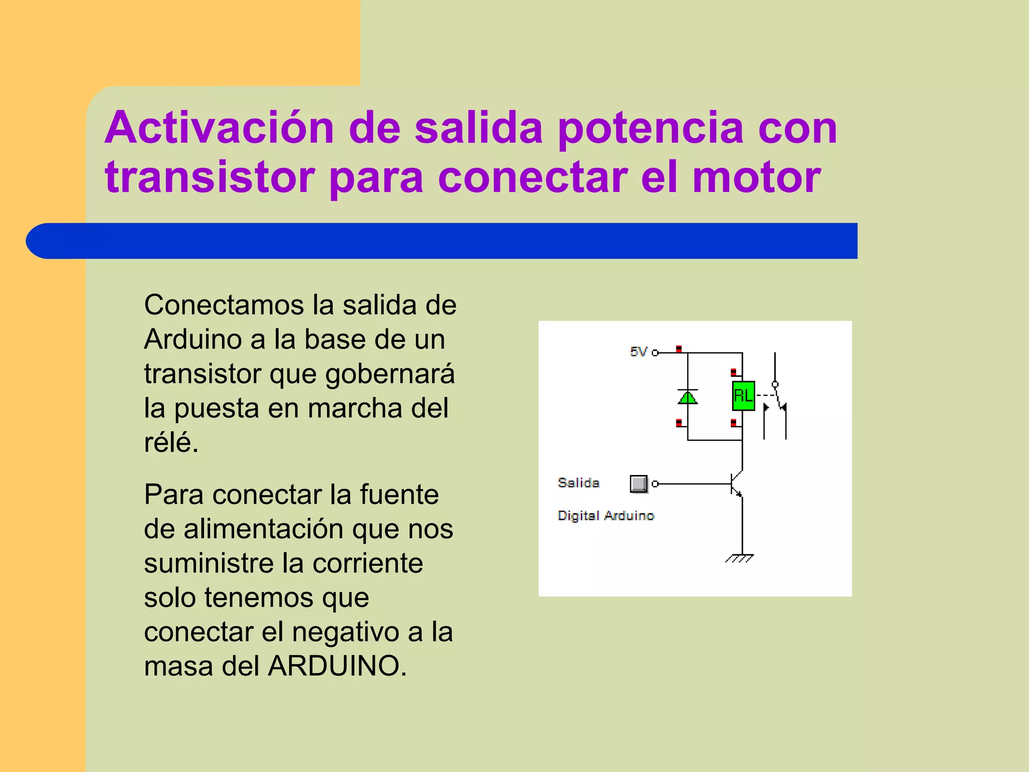 Activación de salida potencia con
transistor para conectar el motor
Conectamos la salida de
Arduino a la base de un
transistor que gobernará
la puesta en marcha del
rélé.
Para conectar la fuente
de alimentación que nos
suministre la corriente
solo tenemos que
conectar el negativo a la
masa del ARDUINO.
 