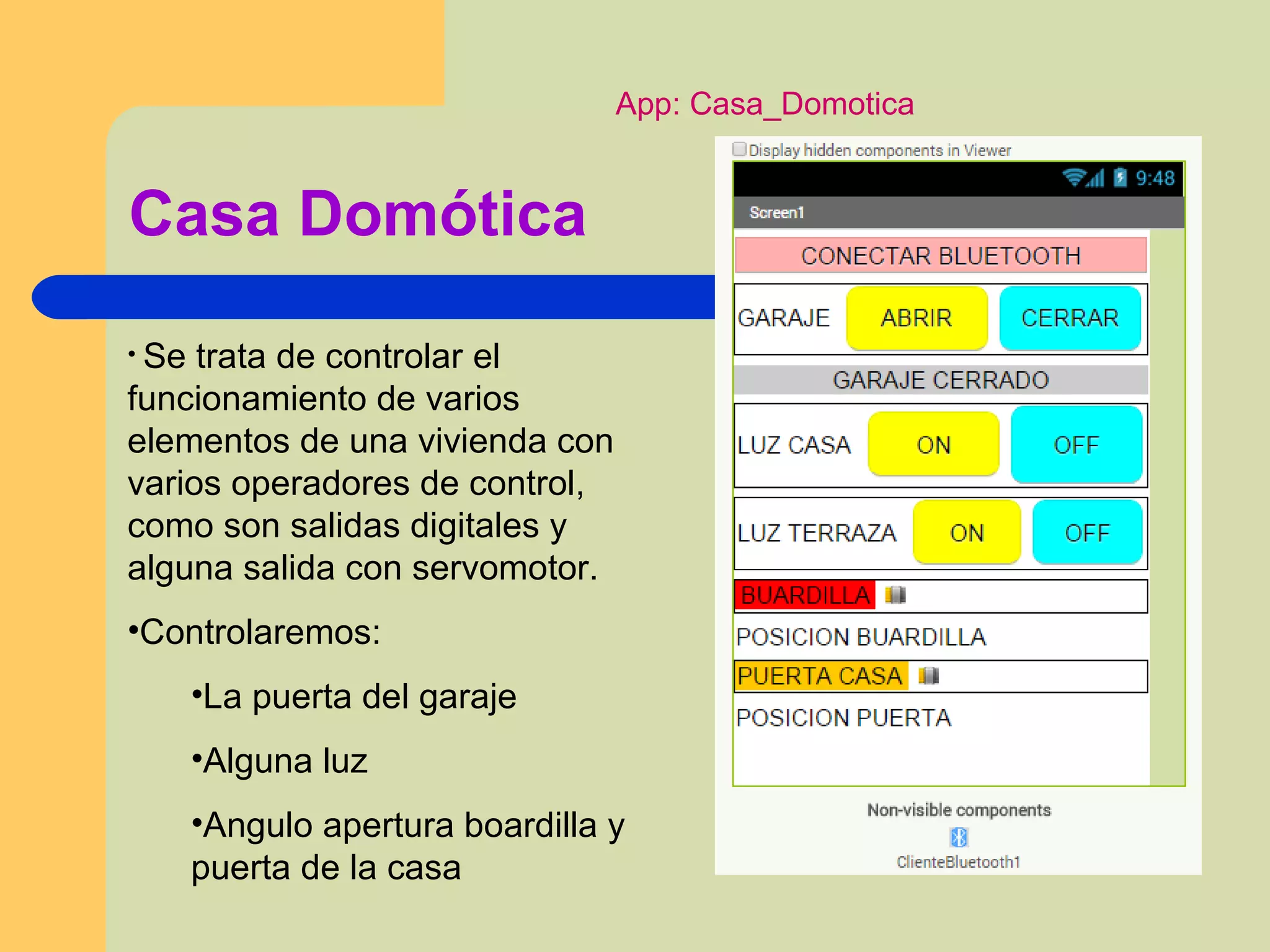 Casa Domótica
• Se trata de controlar el
funcionamiento de varios
elementos de una vivienda con
varios operadores de control,
como son salidas digitales y
alguna salida con servomotor.
•Controlaremos:
•La puerta del garaje
•Alguna luz
•Angulo apertura boardilla y
puerta de la casa
App: Casa_Domotica
 