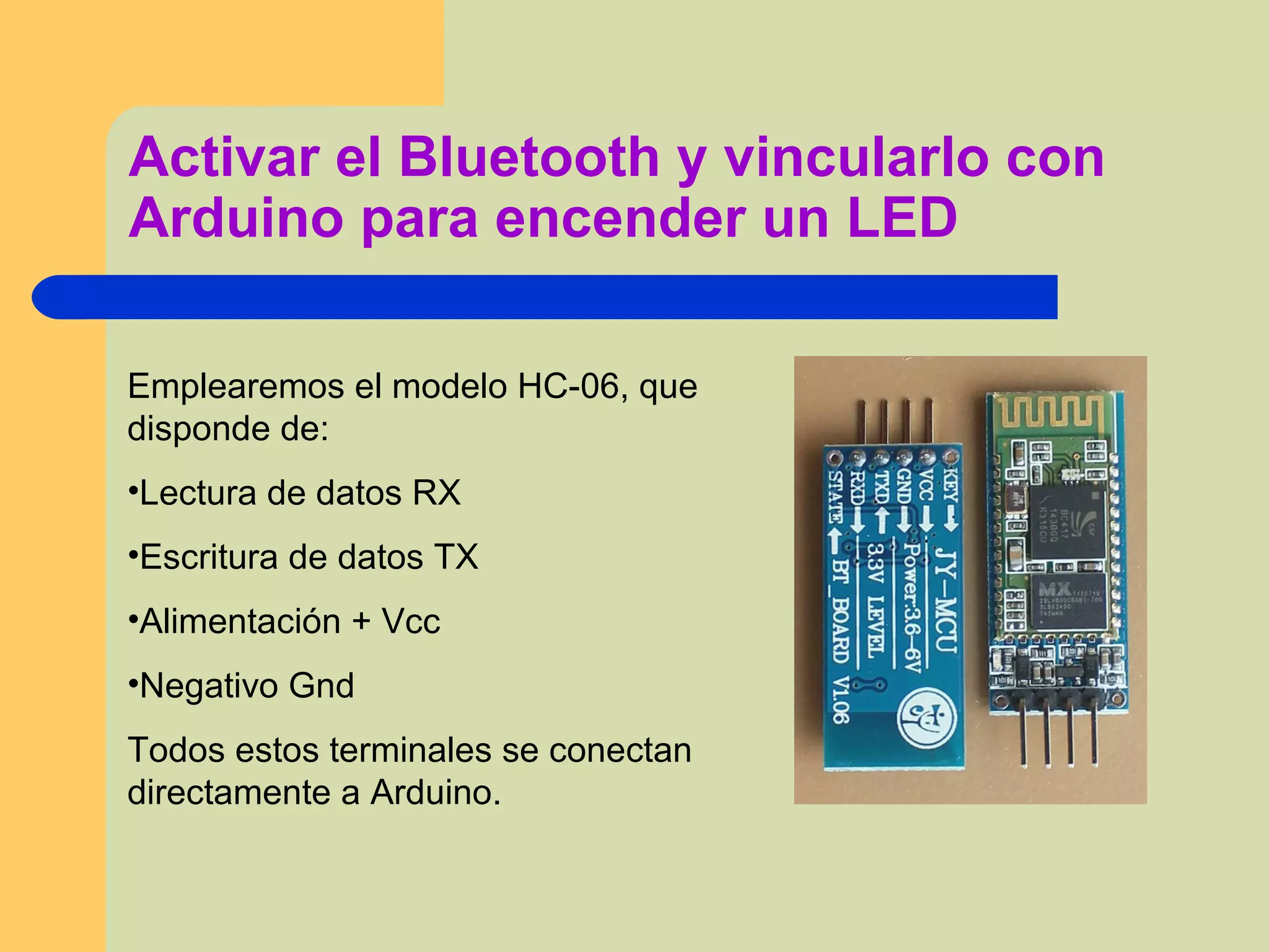 Activar el Bluetooth y vincularlo con
Arduino para encender un LED
Emplearemos el modelo HC-06, que
disponde de:
•Lectura de datos RX
•Escritura de datos TX
•Alimentación + Vcc
•Negativo Gnd
Todos estos terminales se conectan
directamente a Arduino.
 