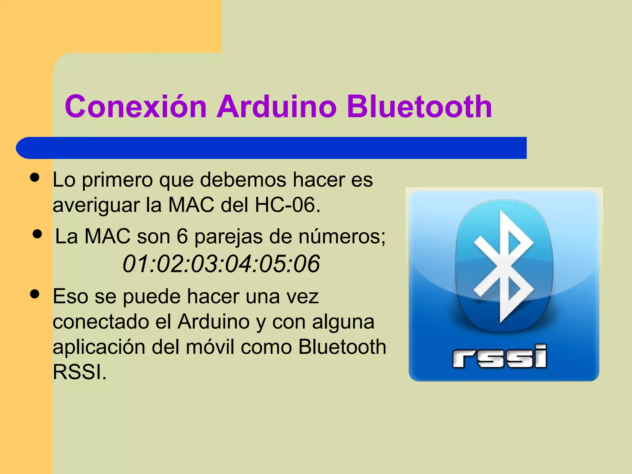Conexión Arduino Bluetooth
 Lo primero que debemos hacer es
averiguar la MAC del HC-06.
 La MAC son 6 parejas de números;
01:02:03:04:05:06
 Eso se puede hacer una vez
conectado el Arduino y con alguna
aplicación del móvil como Bluetooth
RSSI.
 