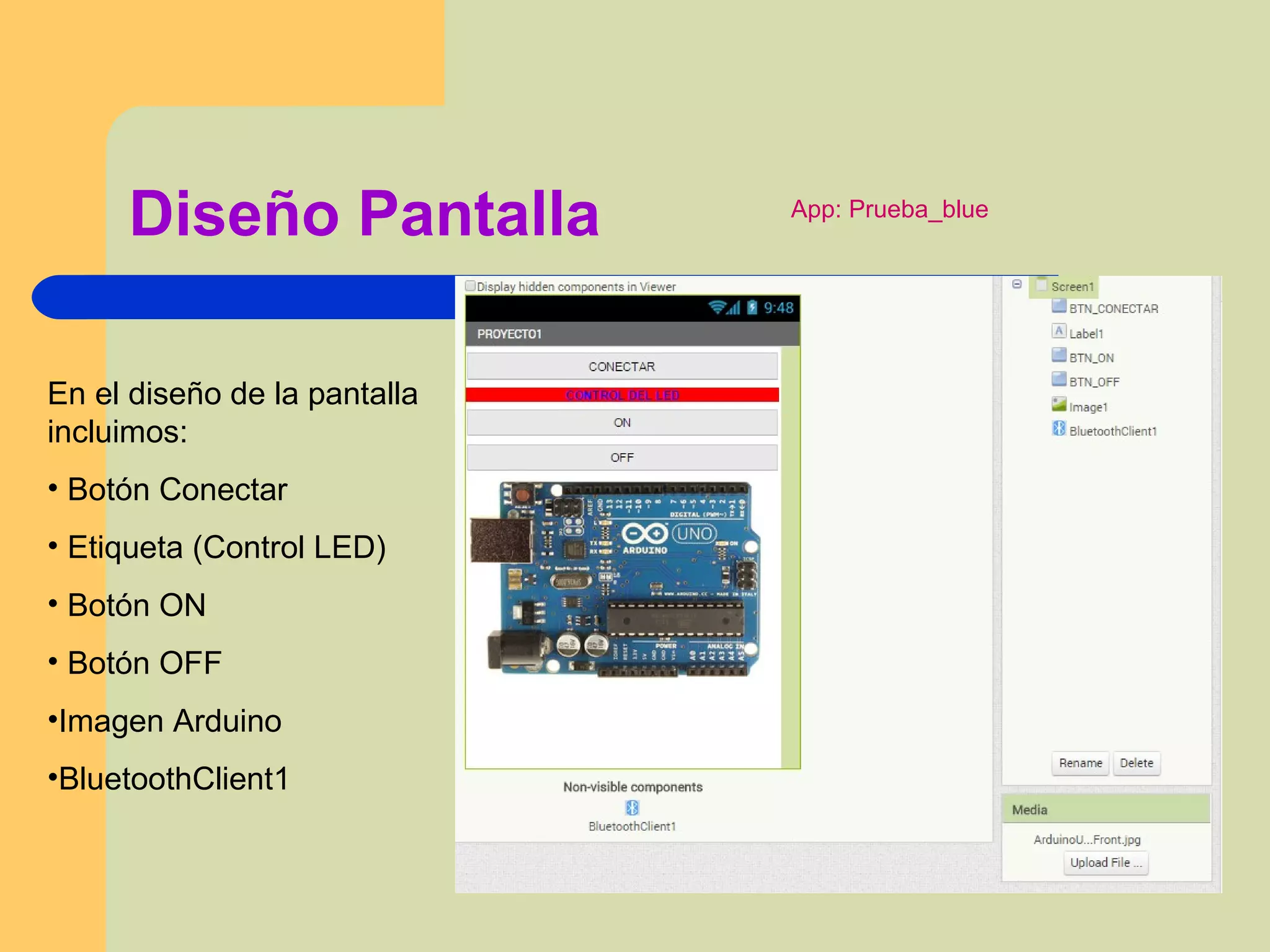 Diseño Pantalla
En el diseño de la pantalla
incluimos:
• Botón Conectar
• Etiqueta (Control LED)
• Botón ON
• Botón OFF
•Imagen Arduino
•BluetoothClient1
App: Prueba_blue
 