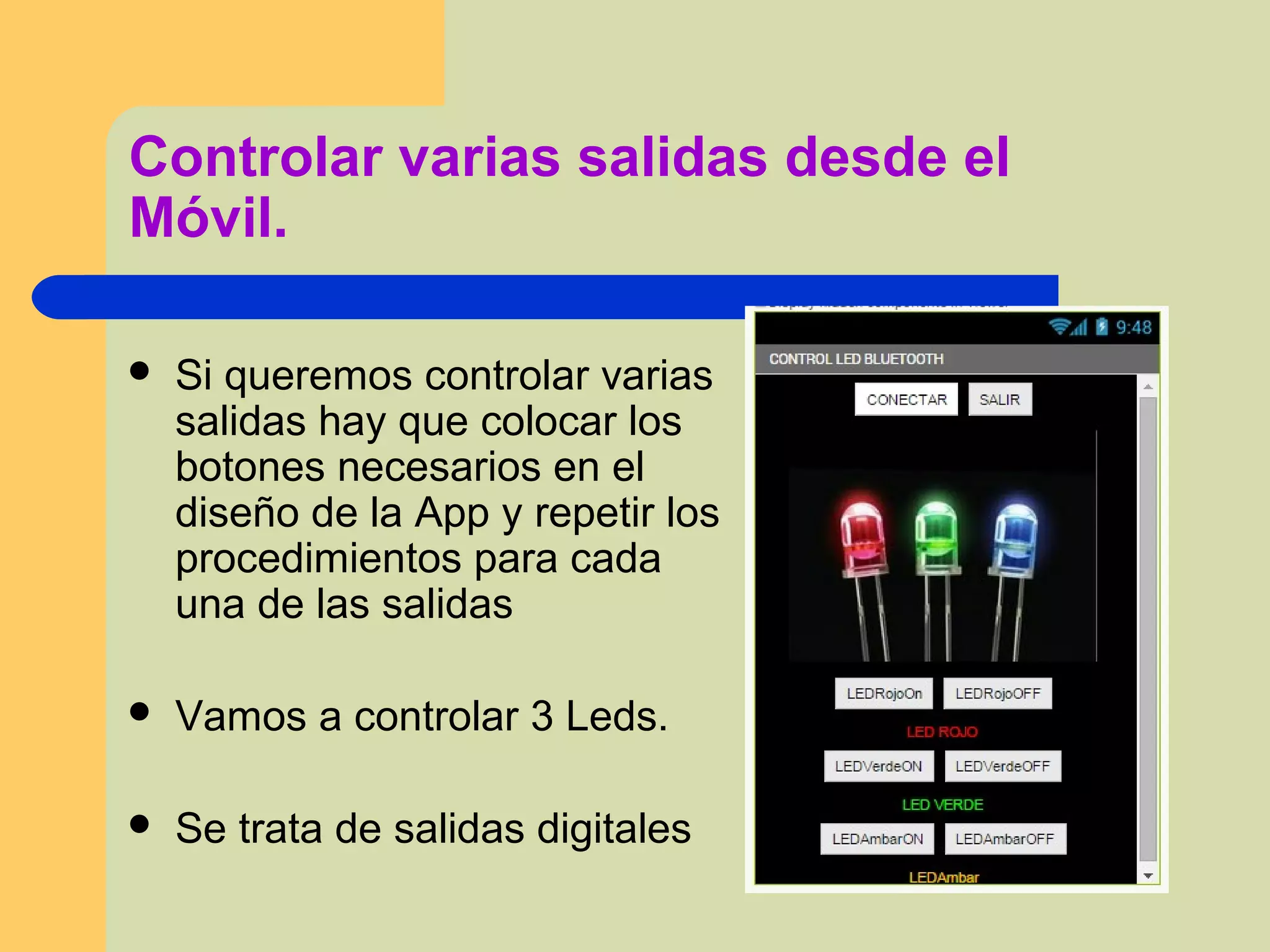 Controlar varias salidas desde el
Móvil.
 Si queremos controlar varias
salidas hay que colocar los
botones necesarios en el
diseño de la App y repetir los
procedimientos para cada
una de las salidas
 Vamos a controlar 3 Leds.
 Se trata de salidas digitales
 