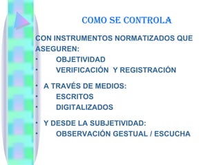 COMO SE CONTROLA CON INSTRUMENTOS NORMATIZADOS QUE ASEGUREN: OBJETIVIDAD VERIFICACIÓN  Y REGISTRACIÓN A TRAVÉS DE MEDIOS: ESCRITOS DIGITALIZADOS Y DESDE LA SUBJETIVIDAD:  OBSERVACIÓN GESTUAL / ESCUCHA  