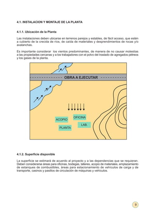 4.1. INSTALACION Y MONTAJE DE LA PLANTA


4.1.1. Ubicación de la Planta

Las instalaciones deben ubicarse en terrenos parejos y estables, de fácil acceso, que estén
a cubierto de la crecida de ríos, de caída de materiales y desprendimientos de rocas y/o
avalanchas.

Es importante considerar los vientos predominantes, de manera de no causar molestias
a las propiedades cercanas y a los trabajadores con el polvo del traslado de agregados pétreos
y los gases de la planta.




                                    OBRA A EJECUTAR




                                           OFICINA
                               ACOPIO
                                                 LAB.
                                 PLANTA




4.1.2. Superficie disponible

La superficie se estimará de acuerdo al proyecto y a las dependencias que se requieran.
Deben considerarse áreas para oficinas, bodegas, talleres, acopio de materiales, emplazamiento
de estanques de combustibles, áreas para estacionamiento de vehículos de carga y de
transporte, casinos y pasillos de circulación de máquinas y vehículos.




                                                                                           9
 