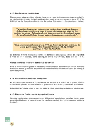 4.1.3. Instalación de combustibles

El reglamento sobre requisitos mínimos de seguridad para el almacenamiento y manipulación
de combustibles líquidos derivados del petróleo, destinados a consumos propios, Nº 379 -
8/11/85, de la Superintendencia de Servicios Eléctricos y Combustibles, indica:



        “Para evitar derrames en estanques de combustibles se deberá disponer
         de bandejas o pretiles, o arena y drenajes adecuados para absorber los
      posibles derrames. Estos drenajes no desembocarán en desagües de aguas
         lluvias, alcantarillados o lugares que puedan provocar contaminación”.




      “Para almacenamientos mayores a 200 lt. se deberá contar con extintores de
             polvo químico seco PQS, de contenido mínimo 10 Kg. (20BC)”
                           (Ver Cap. 6, Título III, Párrafo III).


La distancia mínima de seguridad entre los bordes de estanques y límites de propiedad
o vías de uso público, para estanques sobre superficies, debe ser de 10 m.


Venteo normal de estanques sobre nivel de terreno

Para la evacuación de gases es necesario ubicar cañerías de ventilación con un diámetro
mínimo de 38 mm. y disponer de válvulas de cierre hermético ubicadas tan cerca del estanque
como sea posible.



4.1.4. Circulación de vehículos y máquinas

Es imprescindible planear la circulación de los vehículos al interior de la planta, siendo
conveniente que sea en un solo sentido, para evitar accidentes por choques y atropellos.

Esta planificación debe incluir la elección de los accesos y salidas y la adecuada señalización.


4.1.5. Plantas de Producción de Agregados Pétreos

Si estas instalaciones además producen áridos para sus distintas mezclas, deben tener
especial cuidado con la contaminación del medio ambiente (ruido, polvo, residuos sólidos y
líquidos).




 10
 