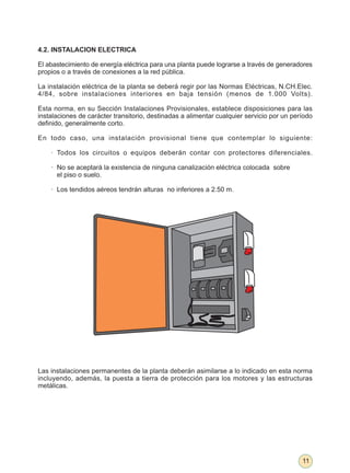 4.2. INSTALACION ELECTRICA

El abastecimiento de energía eléctrica para una planta puede lograrse a través de generadores
propios o a través de conexiones a la red pública.

La instalación eléctrica de la planta se deberá regir por las Normas Eléctricas, N.CH.Elec.
4/84, sobre instalaciones interiores en baja tensión (menos de 1.000 Volts).

Esta norma, en su Sección Instalaciones Provisionales, establece disposiciones para las
instalaciones de carácter transitorio, destinadas a alimentar cualquier servicio por un período
definido, generalmente corto.

En todo caso, una instalación provisional tiene que contemplar lo siguiente:

    · Todos los circuitos o equipos deberán contar con protectores diferenciales.

    · No se aceptará la existencia de ninguna canalización eléctrica colocada sobre
      el piso o suelo.

    · Los tendidos aéreos tendrán alturas no inferiores a 2.50 m.




Las instalaciones permanentes de la planta deberán asimilarse a lo indicado en esta norma
incluyendo, además, la puesta a tierra de protección para los motores y las estructuras
metálicas.




                                                                                           11
 