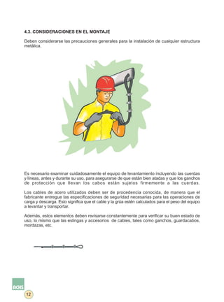 4.3. CONSIDERACIONES EN EL MONTAJE

Deben considerarse las precauciones generales para la instalación de cualquier estructura
metálica.




Es necesario examinar cuidadosamente el equipo de levantamiento incluyendo las cuerdas
y líneas, antes y durante su uso, para asegurarse de que están bien atadas y que los ganchos
de protección que llevan los cabos están sujetos firmemente a las cuerdas.

Los cables de acero utilizados deben ser de procedencia conocida, de manera que el
fabricante entregue las especificaciones de seguridad necesarias para las operaciones de
carga y descarga. Esto significa que el cable y la grúa estén calculados para el peso del equipo
a levantar y transportar.

Además, estos elementos deben revisarse constantemente para verificar su buen estado de
uso, lo mismo que las eslingas y accesorios de cables, tales como ganchos, guardacabos,
mordazas, etc.




12
 