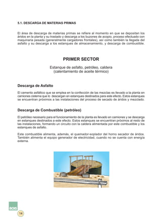 5.1. DESCARGA DE MATERIAS PRIMAS


El área de descarga de materias primas se refiere al momento en que se depositan los
áridos en la planta y su traslado y descarga a los buzones de acopio, proceso efectuado con
maquinaria pesada (generalmente cargadores frontales), así como también la llegada del
asfalto y su descarga a los estanques de almacenamiento, y descarga de combustible.




                                 PRIMER SECTOR
                       Estanque de asfalto, petróleo, caldera
                         (calentamiento de aceite térmico)


Descarga de Asfalto
El cemento asfáltico que se emplea en la confección de las mezclas es llevado a la planta en
camiones cisterna que lo descargan en estanques destinados para este efecto. Estos estanques
se encuentran próximos a las instalaciones del proceso de secado de áridos y mezclado.


Descarga de Combustible (petróleo)eo)
El petróleo necesario para el funcionamiento de la planta es llevado en camiones y se descarga
en estanques destinados a este efecto. Estos estanques se encuentran próximos al resto de
las instalaciones, formando un circuito con la caldera alimentada por este combustible y los
estanques de asfalto.

Este combustible alimenta, además, el quemador-soplador del horno secador de áridos.
También alimenta el equipo generador de electricidad, cuando no se cuenta con energía
externa.




 14
 