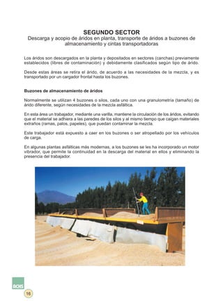 SEGUNDO SECTOR
  Descarga y acopio de áridos en planta, transporte de áridos a buzones de
                 almacenamiento y cintas transportadoras

Los áridos son descargados en la planta y depositados en sectores (canchas) previamente
establecidos (libres de contaminación) y debidamente clasificados según tipo de árido.

Desde estas áreas se retira el árido, de acuerdo a las necesidades de la mezcla, y es
transportado por un cargador frontal hasta los buzones.


Buzones de almacenamiento de áridos

Normalmente se utilizan 4 buzones o silos, cada uno con una granulometría (tamaño) de
árido diferente, según necesidades de la mezcla asfáltica.

En esta área un trabajador, mediante una varilla, mantiene la circulación de los áridos, evitando
que el material se adhiera a las paredes de los silos y al mismo tiempo que caigan materiales
extraños (ramas, palos, papeles), que puedan contaminar la mezcla.

Este trabajador está expuesto a caer en los buzones o ser atropellado por los vehículos
de carga.

En algunas plantas asfálticas más modernas, a los buzones se les ha incorporado un motor
vibrador, que permite la continuidad en la descarga del material en ellos y eliminando la
presencia del trabajador.




16
 