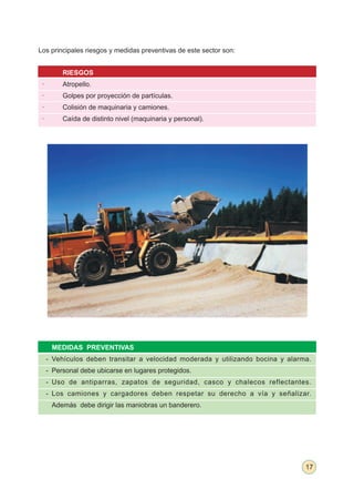Los principales riesgos y medidas preventivas de este sector son:


          RIESGOS
 ·        Atropello.
 ·        Golpes por proyección de partículas.
 ·        Colisión de maquinaria y camiones.
 ·        Caída de distinto nivel (maquinaria y personal).




      MEDIDAS PREVENTIVAS
     - Vehículos deben transitar a velocidad moderada y utilizando bocina y alarma.
     - Personal debe ubicarse en lugares protegidos.
     - Uso de antiparras, zapatos de seguridad, casco y chalecos reflectantes.
     - Los camiones y cargadores deben respetar su derecho a vía y señalizar.
      Además debe dirigir las maniobras un banderero.




                                                                                 17
 