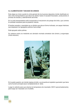 5.2. ALIMENTACION Y SECADO DE ARIDOS

Esta etapa se inicia cuando la cinta general de los buzones deposita el árido dosificado en
otra cinta transportadora que eleva los áridos hasta el secador/mezclador, produciendo el
proceso de secado y calentamiento del árido.

En la cinta transportadora está incorporado el mecanismo de pesaje del árido, que controla
la cantidad necesaria para la posterior mezcla.

El tambor secador y mezclador es un cilindro que gira en forma inclinada, con aspas interiores
que desplazan los agregados pétreos hacia abajo.

Está apoyado sobre polines.

Su sistema motriz es mediante aro dentado montado alrededor del cilindro y engranajes
(moto-reductor).




En la parte superior, por donde ingresa el árido, se encuentra el soplador-quemador que tiene
como función principal secar completamente el árido.

Luego lo calienta para que alcance la temperatura de mezclado (160°C aproximadamente),
para luego ser mezclado con el asfalto.




18
 
