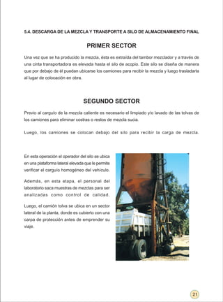 5.4. DESCARGA DE LA MEZCLA Y TRANSPORTE A SILO DE ALMACENAMIENTO FINAL


                                   PRIMER SECTOR
Una vez que se ha producido la mezcla, ésta es extraída del tambor mezclador y a través de
una cinta transportadora es elevada hasta el silo de acopio. Este silo se diseña de manera
que por debajo de él puedan ubicarse los camiones para recibir la mezcla y luego trasladarla
al lugar de colocación en obra.




                                  SEGUNDO SECTOR
Previo al carguío de la mezcla caliente es necesario el limpiado y/o lavado de las tolvas de
los camiones para eliminar costras o restos de mezcla sucia.


Luego, los camiones se colocan debajo del silo para recibir la carga de mezcla.




En esta operación el operador del silo se ubica
en una plataforma lateral elevada que le permite
verificar el carguío homogéneo del vehículo.

Además, en esta etapa, el personal del
laboratorio saca muestras de mezclas para ser
analizadas como control de calidad.

Luego, el camión tolva se ubica en un sector
lateral de la planta, donde es cubierto con una
carpa de protección antes de emprender su
viaje.




                                                                                        21
 