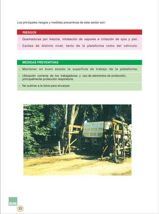 Los principales riesgos y medidas preventivas de este sector son:


      RIESGOS

 · Quemaduras por mezcla, inhalación de vapores e irritación de ojos y piel.

 · Caídas de distinto nivel, tanto de la plataforma como del vehículo.




      MEDIDAS PREVENTIVAS

 - Mantener en buen estado la superficie de trabajo de la plataforma.

 - Ubicación correcta de los trabajadores y uso de elementos de protección,
   principalmente protección respiratoria.

 - No subirse a la tolva para encarpar.




 22
 