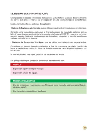 5.5. SISTEMAS DE CAPTACION DE POLVO

En el proceso de secado y mezclado de los áridos y el asfalto se produce desprendimiento
de polvo, debiendo evitarse su propagación al aire (contaminación atmosférica).

Existen normalmente dos sistemas de captación:

· Sistema de Captación Vía Húmeda, que se utiliza principalmente en instalaciones provisionales.

Consiste en la humectación del polvo al final del proceso de mezclado, saliendo por un
lado el vapor de agua, producto de la temperatura del material (160 °C) y, por otro, los lodos,
que son guiados hasta una piscina donde se depositan y decantan y permite que el agua
vuelva a recircular en el sistema.

· Sistema de Captación Vía Seca, que se utiliza en instalaciones permanentes.

Consiste en un sistema de captura del polvo, al final del proceso de mezclado, haciéndolo
pasar a través de un ciclón y/o filtros de mangas donde se capta el polvo impulsado por
extractores.

Al final del proceso sale vapor, producto del secado de los áridos.


Los principales riesgos y medidas preventivas de este sector son:

   RIESGOS

 · Exposición a polvo al limpiar mangas.

 · Exposición a ruido del equipo.



   MEDIDAS PREVENTIVAS

 - Uso de protectores respiratorios, con filtro para polvo (no debe usarse mascarillas de
   género o papel).

 - Uso de protectores auditivos, tipo fonos.




                                                                                            23
 