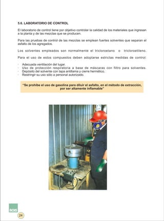 5.6. LABORATORIO DE CONTROL

El laboratorio de control tiene por objetivo controlar la calidad de los materiales que ingresan
a la planta y de las mezclas que se producen.

Para las pruebas de control de las mezclas se emplean fuertes solventes que separan el
asfalto de los agregados.

Los solventes empleados son normalmente el tricloroetano                   o   tricloroetileno.

Para el uso de estos compuestos deben adoptarse estrictas medidas de control:

·    Adecuada ventilación del lugar.
·    Uso de protección respiratoria a base de máscaras con filtro para solventes.
·    Depósito del solvente con tapa antillama y cierre hermético.
·    Restringir su uso sólo a personal autorizado.


     “Se prohíbe el uso de gasolina para diluir el asfalto, en el método de extracción,
                             por ser altamente inflamable”




    24
 