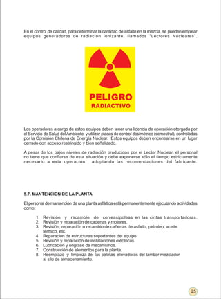 En el control de calidad, para determinar la cantidad de asfalto en la mezcla, se pueden emplear
equipos generadores de radiación ionizante, llamados "Lectores Nucleares".




                                     PELIGRO
                                      RADIACTIVO



Los operadores a cargo de estos equipos deben tener una licencia de operación otorgada por
el Servicio de Salud del Ambiente y utilizar placas de control dosimétrico (semestral), controladas
por la Comisión Chilena de Energía Nuclear. Estos equipos deben encontrarse en un lugar
cerrado con acceso restringido y bien señalizado.

A pesar de los bajos niveles de radiación producidos por el Lector Nuclear, el personal
no tiene que confiarse de esta situación y debe exponerse sólo el tiempo estrictamente
necesario a esta operación, adoptando las recomendaciones del fabricante.




5.7. MANTENCION DE LA PLANTA

El personal de mantención de una planta asfáltica está permanentemente ejecutando actividades
como:

      1. Revisión y recambio de correas/poleas en las cintas transportadoras.
      2. Revisión y reparación de cadenas y motores.
      3. Revisión, reparación o recambio de cañerías de asfalto, petróleo, aceite
         térmico, etc.
      4. Reparación de estructuras soportantes del equipo.
      5. Revisión y reparación de instalaciones eléctricas.
      6. Lubricación y engrase de mecanismos.
      7. Construcción de elementos para la planta.
      8. Reemplazo y limpieza de las paletas elevadoras del tambor mezclador
         al silo de almacenamiento.




                                                                                               25
 