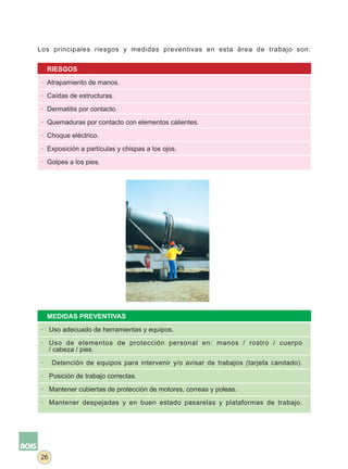 Los principales riesgos y medidas preventivas en esta área de trabajo son:


     RIESGOS

 · Atrapamiento de manos.

 · Caídas de estructuras.

 · Dermatitis por contacto.

 · Quemaduras por contacto con elementos calientes.

 · Choque eléctrico.

 · Exposición a partículas y chispas a los ojos.

 · Golpes a los pies.




     MEDIDAS PREVENTIVAS

 · Uso adecuado de herramientas y equipos.

 · Uso de elementos de protección personal en: manos / rostro / cuerpo
   / cabeza / pies.

 ·    Detención de equipos para intervenir y/o avisar de trabajos (tarjeta candado).

 · Posición de trabajo correctas.

 · Mantener cubiertas de protección de motores, correas y poleas.

 · Mantener despejadas y en buen estado pasarelas y plataformas de trabajo.




26
 