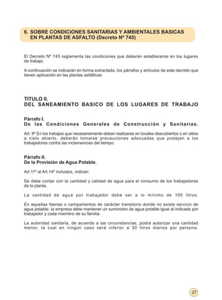 6. SOBRE CONDICIONES SANITARIAS Y AMBIENTALES BASICAS
   EN PLANTAS DE ASFALTO (Decreto Nº 745)


El Decreto Nº 745 reglamenta las condiciones que deberán establecerse en los lugares
de trabajo.

A continuación se indicarán en forma extractada, los párrafos y artículos de este decreto que
tienen aplicación en las plantas asfálticas.




TITULO II.
DEL SANEAMIENTO BASICO DE LOS LUGARES DE TRABAJO

Párrafo I.
De las Condiciones Generales de Construcción y Sanitarias.

Art. 9º En los trabajos que necesariamente deban realizarse en locales descubiertos o en sitios
a cielo abierto, deberán tomarse precauciones adecuadas que protejan a los
trabajadores contra las inclemencias del tiempo.


Párrafo II.
De la Provisión de Agua Potable.

Art.11º al Art.14º incluidos, indican:

Se debe contar con la cantidad y calidad de agua para el consumo de los trabajadores
de la planta.

La cantidad de agua por trabajador debe ser a lo mínimo de 100 litros.

En aquellas faenas o campamentos de carácter transitorio donde no existe servicio de
agua potable, la empresa debe mantener un suministro de agua potable igual al indicado por
trabajador y cada miembro de su familia.

La autoridad sanitaria, de acuerdo a las circunstancias, podrá autorizar una cantidad
menor, la cual en ningún caso será inferior a 30 litros diarios por persona.




                                                                                           27
 